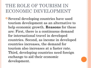 THE ROLE OF TOURISM IN
ECONOMIC DEVELOPMENT
 Several developing countries have used
tourism development as an alternative to
help economic growth. Reasons for these
are: First, there is a continuous demand
for international travel in developed
countries. Second, as income in developed
countries increases, the demand for
tourism also increases at a faster rate.
Third, developing countries need foreign
exchange to aid their economic
development.
 