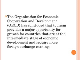 The Organization for Economic
Cooperation and Development
(OECD) has concluded that tourism
provides a major opportunity for
growth for countries that are at the
intermediate stage of economic
development and require more
foreign exchange earnings
 