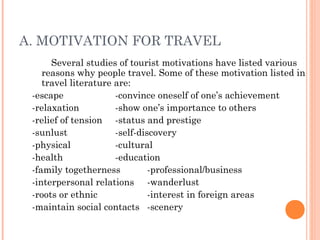 A. MOTIVATION FOR TRAVEL
Several studies of tourist motivations have listed various
reasons why people travel. Some of these motivation listed in
travel literature are:
-escape -convince oneself of one’s achievement
-relaxation -show one’s importance to others
-relief of tension -status and prestige
-sunlust -self-discovery
-physical -cultural
-health -education
-family togetherness -professional/business
-interpersonal relations -wanderlust
-roots or ethnic -interest in foreign areas
-maintain social contacts -scenery
 