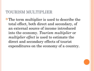 TOURISM MULTIPLIER
 The term multiplier is used to describe the
total effect, both direct and secondary, of
an external source of income introduced
into the economy. Tourism multiplier or
multiplier effect is used to estimate the
direct and secondary effects of tourist
expenditures on the economy of a country.
 