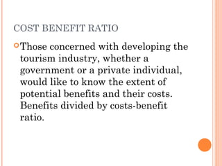 COST BENEFIT RATIO
Those concerned with developing the
tourism industry, whether a
government or a private individual,
would like to know the extent of
potential benefits and their costs.
Benefits divided by costs-benefit
ratio.
 