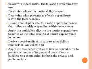  To arrive at these ratios, the following procedures are
used:
1. Determine where the tourist dollar is spent
2. Determine what percentage of each expenditure
leaves the local economy
3. Derive a “multiplier effect”, a ratio applied to income
that reflects multiple spending within an economy
4. Apply the multiplier effect to the tourist expenditures
to arrive at the total benefits of tourist expenditures
in dollars
5. Derive a cost-benefit ratio expressed as dollars
received/ dollars spent; and
6. Apply the cost-benefit ratios to tourist expenditures to
provide estimates of income and costs of tourist
business to a community, for both the private and
public sectors
 
