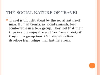 THE SOCIAL NATURE OF TRAVEL
 Travel is brought about by the social nature of
man. Human beings, as social animals, feel
comfortable in a tour group. They feel that their
trips is more enjoyable and free from anxiety if
they join a group tour. Camaraderie often
develops friendships that last for a year.
 