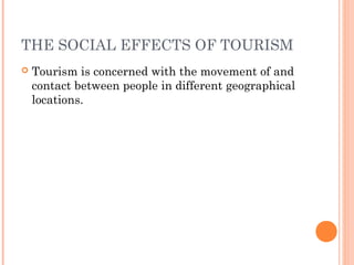 THE SOCIAL EFFECTS OF TOURISM
 Tourism is concerned with the movement of and
contact between people in different geographical
locations.
 