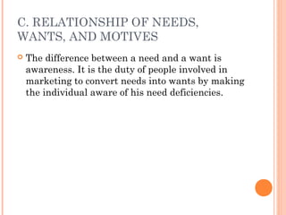 C. RELATIONSHIP OF NEEDS,
WANTS, AND MOTIVES
 The difference between a need and a want is
awareness. It is the duty of people involved in
marketing to convert needs into wants by making
the individual aware of his need deficiencies.
 