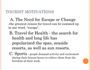 TOURIST MOTIVATIONS
A. The Need for Escape or Change
-the greatest reason for travel can be summed up
in one word. “escape”.
B. Travel for Health - the search for
health and long life has
popularized the spas, seaside
resorts, as well as sun resorts.
C. Sports - people demand activity and excitement
during their leisure hours to relieve them from the
boredom of their work.
 
