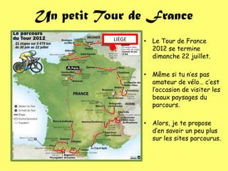 Un petit Tour de France
           LIÈGE   • Le Tour de France
                     2012 se termine
                     dimanche 22 juillet.

                   • Même si tu n’es pas
                     amateur de vélo… c’est
                     l’occasion de visiter les
                     beaux paysages du
                     parcours.

                   • Alors, je te propose
                     d’en savoir un peu plus
                     sur les sites parcourus.
 