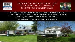 AWARD WINNING GRANDVILLE SCHOOLS
WELCOME TO DEL-MAR FARM AND 5643 CHAROLAIS S.W.
COMPLETE WITH A COMMUNITY CLUBHOUSE, POOL, TENNIS
COURTS, WALKING TRAILS AND SIDEWALKS.
PRESENTED BY: BOB BURCHFIELD, e-PRO
REALTOR KELLER WILLIAMS OF GR
616.648.6496 burchfield@kw.com
 