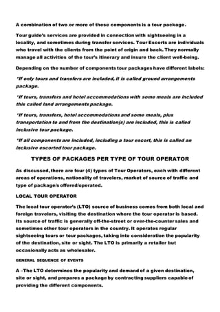 A combination of two or more of these components is a tour package.
Tour guide’s services are provided in connection with sightseeing in a
locality, and sometimes during transfer services. Tour Escorts are individuals
who travel with the clients from the point of origin and back. They normally
manage all activities of the tour’s itinerary and insure the client well-being.
Depending on the number of components tour packages have different labels:
*If only tours and transfers are included, it is called ground arrangements
package.
*If tours, transfers and hotel accommodations with some meals are included
this called land arrangements package.
*If tours, transfers, hotel accommodations and some meals, plus
transportation to and from the destination(s) are included, this is called
inclusive tour package.
*If all components are included, including a tour escort, this is called an
inclusive escorted tour package.
TYPES OF PACKAGES PER TYPE OF TOUR OPERATOR
As discussed, there are four (4) types of Tour Operators, each with different
areas of operations, nationality of travelers, market of source of traffic and
type of package/s offered/operated.
LOCAL TOUR OPERATOR
The local tour operator’s (LTO) source of business comes from both local and
foreign travelers, visiting the destination where the tour operator is based.
Its source of traffic is generally off-the-street or over-the-counter sales and
sometimes other tour operators in the country. It operates regular
sightseeing tours or tour packages, taking into consideration the popularity
of the destination, site or sight. The LTO is primarily a retailer but
occasionally acts as wholesaler.
GENERAL SEQUENCE OF EVENTS
A –The LTO determines the popularity and demand of a given destination,
site or sight, and prepares a package by contracting suppliers capable of
providing the different components.
 