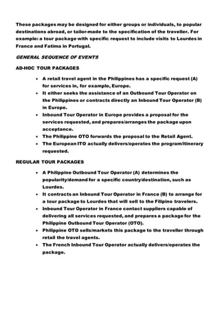 These packages may be designed for either groups or individuals, to popular
destinations abroad, or tailor-made to the specification of the traveller. For
example: a tour package with specific request to include visits to Lourdes in
France and Fatima in Portugal.
GENERAL SEQUENCE OF EVENTS
AD-HOC TOUR PACKAGES
 A retail travel agent in the Philippines has a specific request (A)
for services in, for example, Europe.
 It either seeks the assistance of an Outbound Tour Operator on
the Philippines or contracts directly an Inbound Tour Operator (B)
in Europe.
 Inbound Tour Operator in Europe provides a proposal for the
services requested, and prepares/arranges the package upon
acceptance.
 The Philippine OTO forwards the proposal to the Retail Agent.
 The European ITO actually delivers/operates the program/itinerary
requested.
REGULAR TOUR PACKAGES
 A Philippine Outbound Tour Operator (A) determines the
popularity/demand for a specific country/destination, such as
Lourdes.
 It contracts an Inbound Tour Operator in France (B) to arrange for
a tour package to Lourdes that will sell to the Filipino travelers.
 Inbound Tour Operator in France contact suppliers capable of
delivering all services requested, and prepares a package for the
Philippine Outbound Tour Operator (OTO).
 Philippine OTO sells/markets this package to the traveller through
retail the travel agents.
 The French Inbound Tour Operator actually delivers/operates the
package.
 