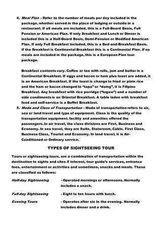 4. Meal Plan – Refer to the number of meals per day included in the
package, whether served in the place of lodging or outside in a
restaurant. If all meals are included, this is a Full-Board Basis, Full
Pension or American Plan. If only Breakfast and Lunch or Dinner is
included this is a Half-Board Basis, Demi-Pension or Modified American
Plan. If only Full Breakfast included, this is a Bed-and-Breakfast Basis.
If the Breakfast is Continental Breakfast this is a Continental Plan. If no
meals are included in the package, this is a European Plan tour
package.
Breakfast contents vary. Coffee or tea with rolls, jam and butter is a
Continental Breakfast. If eggs and bacon or ham plus toast are added, it
is an American Breakfast. If the toast is change to fried or plain rice
and the ham or bacon changed to “tapa” or “daing”, it is Filipino
Breakfast. Any breakfast with rice porridge (“lugaw”) and a number of
side condiments is an Oriental Breakfast. A table laden with breakfast
food and self-service is a Buffet Breakfast.
5. Mode and Class of Transportation – Mode of transportation refers to air,
sea or land travel and type of equipment. Class is the quality of the
transportation equipment, facility and amenities offered the
passengers. In air travel, the class divisions are First, Business and
Economy. In sea travel, they are Suite, Stateroom, Cabin, First Class,
Business Class, Tourist and Economy. In land travel, it is Air-
Conditioned or Ordinary service.
TYPES OF SIGHTSEEING TOUR
Tours or sightseeing tours, are a combination of transportation within the
destination to sights and sites if interest, tour guide’s services, entrance
fees, entertainment or activities and sometimes, snacks and meals. These
are classified as follows:
Half-day Sightseeing - Operated mornings or afternoons. Normally
includes a snack.
Full-day Sightseeing - Eight to ten hours with lunch.
Evening Tours - Operates after six in the evening. Normally
includes dinner and a drink.
 