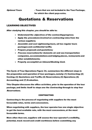 Optional Tours - Tours that are not included in the Tour Package,
for which the client pays extra.
Quotations & Reservations
LEARNING OBJECTIVES
After studying this chapter, you should be able to:
 Understand the objectives of the contracting progress;
 Apply the procedures involved on contracting rates from the
various suppliers;
 Assemble and cost sightseeing tours, ad hoc regular tours
packages and confidential tariffs;
 Prepare proposals and quotations;
 Process reservations for domestic air and sea transportation
companies, accommodations and lodging places, restaurants and
other establishments;
 Properly accomplish an Inbound Booking Card.
The Cycle of Tour Operations Figure 34, summarizes the different steps in
the preparation and operation of tour packages, namely: (1) Contracting; (2)
Costing; (3) Quotations and Tariffs; (4) Reservations; (5) Operations; (6)
Accounting; and (7) Evaluation.
This Chapter discusses the office activities, prior to the operation of the tour
package, and limits itself to steps one the Contracting through to step four
Reservations.
CONTRACTING
Contracting is the process of negotiating with suppliers for the most
favourable rates, terms and concessions.
When negotiating with suppliers, the tour operator has one single objective:
to get the best available rate, with the most concessions, at the most
favourable terms.
More often than not, suppliers will assess the tour operator’s credibility,
potential, track record and credit worthiness before committing any
 