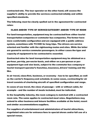 contracted rate. The tour operator on the other hand, will assess the
supplier’s ability to provide the services contracted reliably and within
specified standards.
The following must be clearly spelled out in the agreement for contracted
rates:
CLASS AND/OR TYPE OF SERVICE/CATEGORY AND/OR TYPE OF ROOM
For land transportation, equipment may be contracted from either tourist
transportation companies or commuter bus companies. The former have
more comfortable configuration and are equipped with a public address
system, sometimes with TV-VCR for long trips. The drivers are service
oriented and familiar with the sightseeing routes and sites. While the latter
are geared to service commuter passengers. In either cases the type and
capacity of equipment to be contracted is essential.
Contracted rates for land transportation equipment may be obtained on a
per-hour, per-trip, per-sector basis, and either on a per-person or per-
equipment type and size basis, subject to the commuter bus company or
tourist transport operator’s franchise, insurance, drivers’ training and the
like.
In air travel, class-first, business, or economy – has to be specified, as well
as the carrier’s frequency and schedule. In some cases, contracting for air
travel consists of chartering aircraft of specified configuration and range.
In cases of sea travel, the class of passage – with or without cabin, for
example – and the number of meals included, must be indicated.
In the hospitality industry, the room category is matched with a contracted
room rate. The same applies to contracted meal rates. Negotiations may
extend to other business and leisure facilities available at the hotel, resort
and similar accommodations suppliers.
For suppliers of entertainment and administrators of tourist attractions,
negotiated rates are for entrance fees to special shows and/or full use of a
special venue.
 