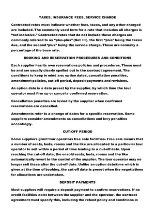 TAXES, INSURANCE FEES, SERVICE CHARGE
Contracted rates must indicate whether fees, taxes, and any other charged
are included. The commonly used term for a rate that includes all charges is
“net inclusive.” Contracted rates that do not include these charges are
commonly referred to as “plus-plus” (Net ++), the first “plus” being the taxes
due, and the second “plus” being the service charge. These are normally a
percentage of the base rate.
BOOKING AND RESERVATION PROCEDURES AND CONDITIONS
Each supplier has its own reservations policies and procedures. These must
be and are usually clearly spelled out in the contract agreement. The
conditions to keep in mind are: option dates, cancellation penalties,
amendment policies, cut-off period, deposit payments and revisions.
An option date is a date preset by the supplier, by which time the tour
operator must firm up or cancel a confirmed reservation.
Cancellation penalties are levied by the supplier when confirmed
reservations are cancelled.
Amendments refer to a change of dates for a specific reservation. Some
suppliers consider amendments as cancellations and levy penalties
accordingly.
CUT-OFF PERIOD
Some suppliers grant tour operators free sale facilities. Free sale means that
a number of seats, beds, rooms and the like are allocated to a particular tour
operator to sell within a period of time leading to a cut-off date. Upon
reaching the cut-off date, the unsold seats, beds, rooms and the like
automatically revert to the control of the supplier. The tour operator may no
longer sell these after the cut-off date. Unlike an option date/time which is
given at the time of booking, the cut-off date is preset when the negotiations
for allocations are undertaken.
DEPOSIT PAYMENTS
Most suppliers will require a deposit payment to confirm reservations. If no
credit facilities exist between the supplier and the operator, the contract
agreement must specify this, including the refund policy and conditions in
 