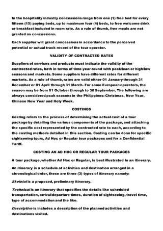 In the hospitality industry concessions range from one (1) free bed for every
fifteen (15) paying beds, up to maximum four (4) beds, to free welcome drink
or breakfast included in room rate. As a rule of thumb, free meals are not
granted as concessions.
Each supplier will grant concessions in accordance to the perceived
potential or actual track record of the tour operator.
VALIDITY OF CONTRACTED RATES
Suppliers of services and products must indicate the validity of the
contracted rates, both in terms of time-year-round with peak/lean or high/low
seasons and markets. Some suppliers have different rates for different
markets. As a rule of thumb, rates are valid either 01 January through 31
December or 01 April through 31 March. For some European operators, the
season may be from 01 October through to 30 September. The following are
always considered peak seasons in the Philippines: Christmas, New Year,
Chinese New Year and Holy Week.
COSTINGS
Costing refers to the process of determining the actual cost of a tour
package by detailing the various components of the package, and attaching
the specific cost represented by the contracted rate to each, according to
the costing methods detailed in this section. Costing can be done for specific
sightseeing tours, Ad Hoc or Regular tour packages and for a Confidential
Tariff.
COSTING AN AD HOC OR REGULAR TOUR PACKAGES
A tour package, whether Ad Hoc or Regular, is best illustrated in an itinerary.
An itinerary is a schedule of activities and destination arranged in a
chronological order, these are three (3) types of itinerary namely:
Skeletal is a proposed, preliminary itinerary.
Technical is an itinerary that specifies the details like scheduled
transportation, arrival/departure times, duration of sightseeing, travel time,
type of accommodation and the like.
Descriptive is includes a description of the planned activities and
destinations visited.
 