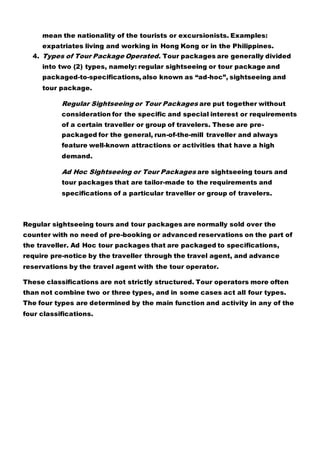 mean the nationality of the tourists or excursionists. Examples:
expatriates living and working in Hong Kong or in the Philippines.
4. Types of Tour Package Operated. Tour packages are generally divided
into two (2) types, namely: regular sightseeing or tour package and
packaged-to-specifications, also known as “ad-hoc”, sightseeing and
tour package.
Regular Sightseeing or Tour Packages are put together without
consideration for the specific and special interest or requirements
of a certain traveller or group of travelers. These are pre-
packaged for the general, run-of-the-mill traveller and always
feature well-known attractions or activities that have a high
demand.
Ad Hoc Sightseeing or Tour Packages are sightseeing tours and
tour packages that are tailor-made to the requirements and
specifications of a particular traveller or group of travelers.
Regular sightseeing tours and tour packages are normally sold over the
counter with no need of pre-booking or advanced reservations on the part of
the traveller. Ad Hoc tour packages that are packaged to specifications,
require pre-notice by the traveller through the travel agent, and advance
reservations by the travel agent with the tour operator.
These classifications are not strictly structured. Tour operators more often
than not combine two or three types, and in some cases act all four types.
The four types are determined by the main function and activity in any of the
four classifications.
 