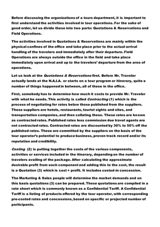 Before discussing the organizations of a tours department, it is important to
first understand the activities involved in tour operations. For the sake of
good order, let us divide these into two parts: Quotations & Reservations and
Field Operations.
The activities involved in Quotations & Reservations are mainly within the
physical confines of the office and take place prior to the actual arrival
handling of the travelers and immediately after their departure. Field
Operations are always outside the office in the field and take place
immediately upon arrival and up to the travelers’ departure from the area of
operations.
Let us look at the Quotations & Reservations first. Before Mr. Traveler
actually lands at the N.A.I.A. or starts on a tour program or itinerary, quite a
number of things happened in between, all of these in the office.
First, somebody has to determine how much it costs to provide Mr. Traveler
with what he needs. This activity is called Contracting (1) which is the
process of negotiating for rates below those published from the suppliers.
These suppliers are hotels, restaurants, tourist sights and sites, and
transportation companies, and then collating these. These rates are known
as contracted rates. Published rates less commission due travel agents are
not contracted rates. Contracted rates are discounted by 30% to 50% off the
published rates. These are committed by the suppliers on the basis of the
tour operator’s potential to produce business, proven track record and/or its
reputation and credibility.
Costing (2) is putting together the costs of the various components,
activities or services included in the itinerary, depending on the number of
travelers availing of the package. After calculating the approximate
desirable profit from each component and adding this to the cost, the result
is a Quotation (3) which is cost + profit. It includes costed-in concession.
The Marketing & Sales people will determine the market demands and on
this basis quotations (3) can be prepared. These quotations are compiled in a
rate sheet which is commonly known as a Confidential Tariff. A Confidential
Tariff is a listing of products offered by the tour operator, with corresponding
pre-costed rates and concessions, based on specific or projected number of
participants.
 