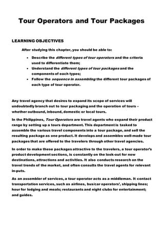 Tour Operators and Tour Packages
LEARNING OBJECTIVES
After studying this chapter, you should be able to:
 Describe the different types of tour operators and the criteria
used to differentiate them;
 Understand the different types of tour packages and the
components of each types;
 Follow the sequence in assembling the different tour packages of
each type of tour operator.
Any travel agency that desires to expand its scope of services will
undoubtedly branch out to tour packaging and the operation of tours –
whether outbound, inbound, domestic or local tours.
In the Philippines, Tour Operators are travel agents who expand their product
range by setting up a tours department. This department is tasked to
assemble the various travel components into a tour package, and sell the
resulting package as one product. It develops and assembles well-made tour
packages that are offered to the travelers through other travel agencies.
In order to make these packages attractive to the travelers, a tour operator’s
product development sections, is constantly on the look-out for new
destinations, attractions and activities. It also conducts research on the
travel trends of the market, and often consults the travel agents for relevant
in-puts.
As an assembler of services, a tour operator acts as a middleman. It contact
transportation services, such as airlines, bus/car operators’, shipping lines;
hour for lodging and meals; restaurants and night clubs for entertainment;
and guides.
 
