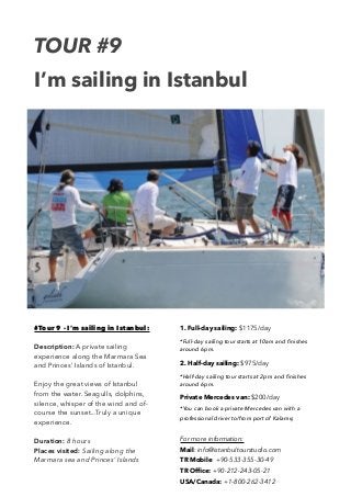 TOUR #9 
I’m sailing in Istanbul 
#Tour 9 - I’m sailing in Istanbul: 
Description: A private sailing 
experience along the Marmara Sea 
and Princes’ Islands of Istanbul. 
Enjoy the great views of Istanbul 
from the water. Seagulls, dolphins, 
silence, whisper of the wind and of-course 
the sunset...Truly a unique 
experience. 
Duration: 8 hours 
Places visited: Sailing along the 
Marmara sea and Princes’ Islands 
1. Full-day sailing: $1175/day 
*Full-day sailing tour starts at 10am and finishes 
around 6pm. 
2. Half-day sailing: $975/day 
*Half-day sailing tour starts at 2pm and finishes 
around 6pm. 
Private Mercedes van: $200/day 
*You can book a private Mercedes van with a 
professional driver to/from port of Kalamış 
For more information: 
Mail: info@istanbultourstudio.com 
TR Mobile: +90-533-355-30-49 
TR Office: +90-212-243-05-21 
USA/Canada: +1-800-262-3412 
