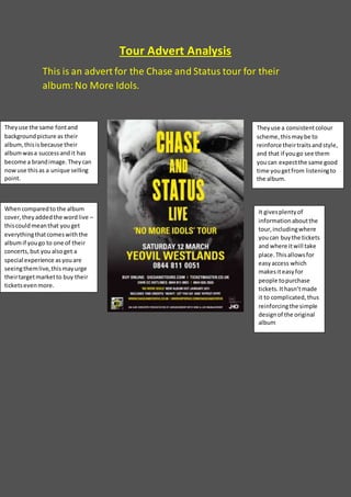 Tour Advert Analysis
This is an advert for the Chase and Status tour for their
album:No More Idols.
Theyuse the same fontand
backgroundpicture as their
album,thisisbecause their
albumwasa successand it has
become a brandimage.Theycan
nowuse thisas a unique selling
point.
Theyuse a consistentcolour
scheme,thismaybe to
reinforce theirtraitsandstyle,
and that if yougo see them
youcan expectthe same good
time you getfrom listeningto
the album.
Whencomparedto the album
cover,theyaddedthe wordlive –
thiscouldmeanthat youget
everythingthatcomeswiththe
albumif yougo to one of their
concerts,but you alsoget a
special experience asyouare
seeingthemlive,thismayurge
theirtargetmarketto buy their
ticketsevenmore.
It givesplentyof
informationaboutthe
tour,includingwhere
youcan buythe tickets
and where itwill take
place.Thisallowsfor
easyaccess which
makesiteasyfor
people topurchase
tickets.Ithasn’tmade
it to complicated, thus
reinforcingthe simple
designof the original
album
 