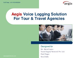 Call Today :+91-8130-900050

Aegis Voice Logging Solution
For Tour & Travel Agencies

Designed for

www.aegisinformatics.com

Mr. Rahul Gupta
Travel Engine Network Pvt. Ltd.
Patel Nagar
New Delhi

 