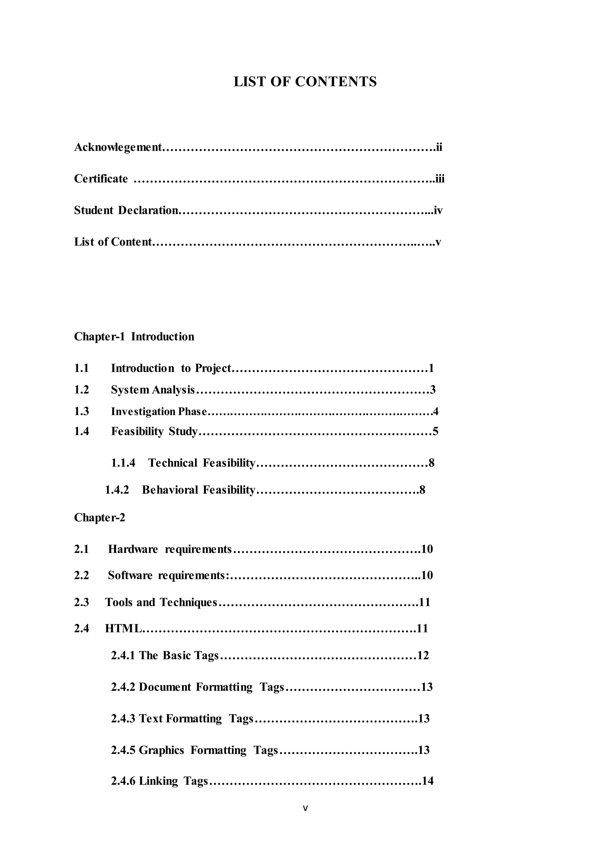 v
LIST OF CONTENTS
Acknowlegement………………………………………………………….ii
Certificate ………………………………………………………………..iii
Student Declaration……………………………………………………...iv
List of Content………………………………………………………..…..v
Chapter-1 Introduction
1.1 Introduction to Project…………………………………………1
1.2 System Analysis…………………………………………………3
1.3 Investigation Phase……………………………………………………4
1.4 Feasibility Study…………………………………………………5
1.1.4 Technical Feasibility……………………………………8
1.4.2 Behavioral Feasibility………………………………….8
Chapter-2
2.1 Hardware requirements……………………………………….10
2.2 Software requirements:………………………………………..10
2.3 Tools and Techniques………………………………………….11
2.4 HTML………………………………………………………….11
2.4.1 The Basic Tags…………………………………………12
2.4.2 Document Formatting Tags……………………………13
2.4.3 Text Formatting Tags………………………………….13
2.4.5 Graphics Formatting Tags…………………………….13
2.4.6 Linking Tags…………………………………………….14
 