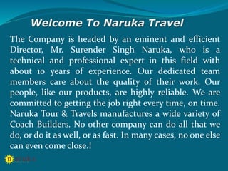 The Company is headed by an eminent and efficient
Director, Mr. Surender Singh Naruka, who is a
technical and professional expert in this field with
about 10 years of experience. Our dedicated team
members care about the quality of their work. Our
people, like our products, are highly reliable. We are
committed to getting the job right every time, on time.
Naruka Tour & Travels manufactures a wide variety of
Coach Builders. No other company can do all that we
do, or do it as well, or as fast. In many cases, no one else
can even come close.!
 