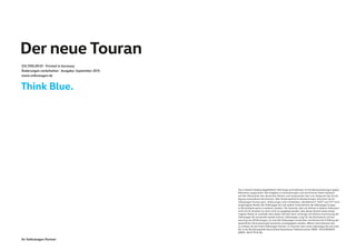 Der neue Touran
515.1190.09.01 · Printed in Germany
Änderungen vorbehalten · Ausgabe: September 2015
www.volkswagen.de
Ihr Volkswagen Partner
Die in diesem Katalog abgebildeten Fahrzeuge sind teilweise mit Sonderausstattungen gegen
Mehrpreis ausgerüstet. Alle Angaben zu Ausstattungen und technischen Daten basieren
auf den Merkmalen des deutschen Markts und entsprechen den zum Zeitpunkt der Druck-
legung vorhandenen Kenntnissen. Über länderspezifische Abweichungen informiert Sie Ihr
Volkswagen Partner gern. Änderungen sind vorbehalten. BlueMotion®, DSG® und TSI® sind
eingetragene Marken der Volkswagen AG und anderer Unternehmen der Volkswagen Gruppe
in Deutschland sowie in weiteren Ländern. Die Tatsache, dass ein Zeichen in diesem Dokument
nicht mit ® versehen ist, kann nicht so ausgelegt werden, dass dieses Zeichen keine einge-
tragene Marke ist und/oder dass dieses Zeichen ohne vorherige schriftliche Zustimmung der
Volkswagen AG verwendet werden könnte. Volkswagen sorgt für die Rücknahme und Ver-
wertung von Altfahrzeugen. So sind alle Volkswagen verwertbar und können bei Erfüllung der
gesetzlichen Voraussetzungen kostenlos zurückgegeben werden. Nähere Informationen hier-
zu erhalten Sie bei Ihrem Volkswagen Partner, im Internet unter www.volkswagen.de und unter
der in der Bundesrepublik Deutschland kostenlosen Telefonnummer 0800–VOLKSWAGEN
(0800–8655792436).
 