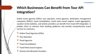 Which Businesses Can Benefit from Tour API
Integration?
Online travel agencies (OTAs), tour operators, travel agencies, destination management
companies (DMCs), travel consolidators, travel meta search engines, travel aggregators,
vacation rental websites, and activity providers can benefit from travel API integration. It
enables them to enhance their booking platforms and provide comprehensive travel
services to customers.
 Online Travel Agencies (OTAs)
 Tour Operators
 Travel Agencies
 Travel Consolidators
 Travel Meta Search Engines
 Activity And Attraction Providers
 