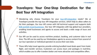 Travelopro: Your One-Stop Destination for the
Best Tour API Integration
 Wondering why choose Travelopro for your tour API integration needs? We at
Travelopro provide the top tour API integration services, which help to allow sellers to
list their packages. Our tour API comes with full technical support and supports both
B2B and B2C travel businesses. Our tour API integrates with top global tour providers,
enabling travel businesses and agents to access and book a wide range of tours and
activities.
 Our API can be used to access real-time product, booking, and customer data in real
time. The API can be used by our Marketplace agents to access content from several of
our tour operators or individual operators to access their own data.
 These APIs help travel agencies provide enticing bundled travel deals apart from hotel,
flight, and transfer services. Customers can access tours and packages in real-time,
which enables you to offer travelers better and more attractive and competitive offers.
 