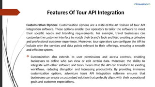 Features Of Tour API Integration
Customization Options: Customization options are a state-of-the-art feature of tour API
integration software. These options enable tour operators to tailor the software to meet
their specific needs and branding requirements. For example, travel businesses can
customize the customer interface to match their brand's look and feel, creating a cohesive
and professional customer experience. Moreover, tour operators can configure the API to
include only the services and data points relevant to their offerings, ensuring a smooth
and efficient system.
 Customization also extends to user permissions and access controls, enabling
businesses to define who can view or edit certain data. Moreover, the ability to
integrate with other software and tools means that the API can transform to existing
workflows, reducing disruption and increasing productivity. By providing immense
customization options, adventure tours API integration software ensures that
businesses can create a customized solution that perfectly aligns with their operational
goals and customer expectations.
 
