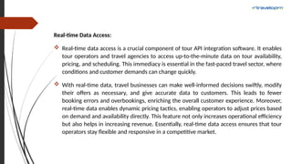Real-time Data Access:
 Real-time data access is a crucial component of tour API integration software. It enables
tour operators and travel agencies to access up-to-the-minute data on tour availability,
pricing, and scheduling. This immediacy is essential in the fast-paced travel sector, where
conditions and customer demands can change quickly.
 With real-time data, travel businesses can make well-informed decisions swiftly, modify
their offers as necessary, and give accurate data to customers. This leads to fewer
booking errors and overbookings, enriching the overall customer experience. Moreover,
real-time data enables dynamic pricing tactics, enabling operators to adjust prices based
on demand and availability directly. This feature not only increases operational efficiency
but also helps in increasing revenue. Essentially, real-time data access ensures that tour
operators stay flexible and responsive in a competitive market.
 