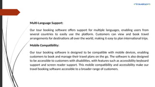 Multi-Language Support:
Our tour booking software offers support for multiple languages, enabling users from
several countries to easily use the platform. Customers can view and book travel
arrangements for destinations all over the world, making it easy to plan international trips.
Mobile Compatibility:
Our tour booking software is designed to be compatible with mobile devices, enabling
customers to book and manage their travel plans on the go. The software is also designed
to be accessible to customers with disabilities, with features such as accessibility keyboard
support and screen reader support. This mobile compatibility and accessibility make our
travel booking software accessible to a broader range of customers.
 