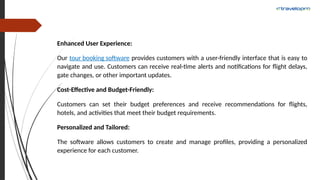 Enhanced User Experience:
Our tour booking software provides customers with a user-friendly interface that is easy to
navigate and use. Customers can receive real-time alerts and notifications for flight delays,
gate changes, or other important updates.
Cost-Effective and Budget-Friendly:
Customers can set their budget preferences and receive recommendations for flights,
hotels, and activities that meet their budget requirements.
Personalized and Tailored:
The software allows customers to create and manage profiles, providing a personalized
experience for each customer.
 