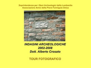 Soprintendenza per i Beni Archeologici della Lombardia
   Associazione Amici della Pieve Formigula Onlus




     INDAGINI ARCHEOLOGICHE
              2002-2008
        Dott. Alberto Crosato

          TOUR FOTOGRAFICO
 