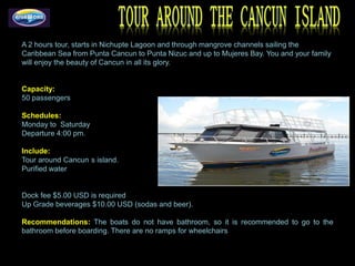 A 2 hours tour, starts in Nichupte Lagoon and through mangrove channels sailing the
Caribbean Sea from Punta Cancun to Punta Nizuc and up to Mujeres Bay. You and your family
will enjoy the beauty of Cancun in all its glory.


Capacity:
50 passengers

Schedules:
Monday to Saturday
Departure 4:00 pm.

Include:
Tour around Cancun s island.
Purified water


Dock fee $5.00 USD is required
Up Grade beverages $10.00 USD (sodas and beer).

Recommendations: The boats do not have bathroom, so it is recommended to go to the
bathroom before boarding. There are no ramps for wheelchairs.-
 