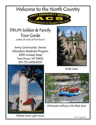 Welcome to the North Country



DRUM Soldier & Family
    Tour Guide
   (within 35 miles of Fort Drum)


  Army Community Service
 Relocation Readiness Program
      4330 Conway Road
     Fort Drum, NY 13602
      315-772-6556/6557

                                                     Boldt Castle




                                    Whitewater Rafting in the Black River


   Tibbetts Point Light House                                Rev. 27 Sept 2011
 