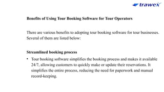 Benefits of Using Tour Booking Software for Tour Operators
There are various benefits to adopting tour booking software for tour businesses.
Several of them are listed below:
Streamlined booking process
• Tour booking software simplifies the booking process and makes it available
24/7, allowing customers to quickly make or update their reservations. It
simplifies the entire process, reducing the need for paperwork and manual
record-keeping.
 