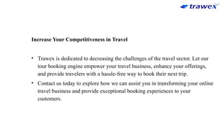 Increase Your Competitiveness in Travel
• Trawex is dedicated to decreasing the challenges of the travel sector. Let our
tour booking engine empower your travel business, enhance your offerings,
and provide travelers with a hassle-free way to book their next trip.
• Contact us today to explore how we can assist you in transforming your online
travel business and provide exceptional booking experiences to your
customers.
 