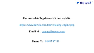 For more details, please visit our website:
https://www.trawex.com/tour-booking-engine.php
Email id : contact@trawex.com
Phone No : 91485 87111
 