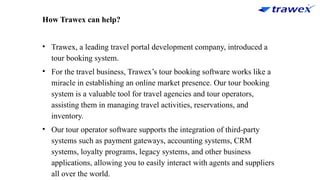 How Trawex can help?
• Trawex, a leading travel portal development company, introduced a
tour booking system.
• For the travel business, Trawex’s tour booking software works like a
miracle in establishing an online market presence. Our tour booking
system is a valuable tool for travel agencies and tour operators,
assisting them in managing travel activities, reservations, and
inventory.
• Our tour operator software supports the integration of third-party
systems such as payment gateways, accounting systems, CRM
systems, loyalty programs, legacy systems, and other business
applications, allowing you to easily interact with agents and suppliers
all over the world.
 