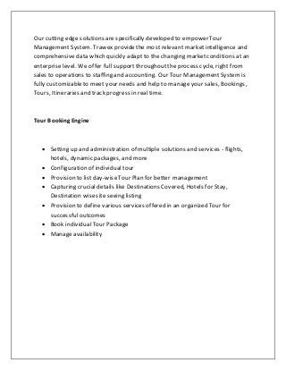 Our cutting edge solutions are specifically developed to empower Tour
Management System. Trawex providethe most relevant market intelligence and
comprehensivedata which quickly adapt to the changing marketconditions at an
enterprise level. We offer full supportthroughoutthe process cycle, right from
sales to operations to staffing and accounting. Our Tour Management Systemis
fully customizableto meet your needs and help to manage your sales, Bookings,
Tours, Itineraries and track progress in real time.
Tour Booking Engine
 Setting up and administration of multiple solutions and services - flights,
hotels, dynamic packages, and more
 Configuration of individual tour
 Provision to list day-wiseTour Plan for better management
 Capturing crucial details like Destinations Covered, Hotels for Stay,
Destination wisesite seeing listing
 Provision to define various services offered in an organized Tour for
successfuloutcomes
 Book individual Tour Package
 Manage availability
 
