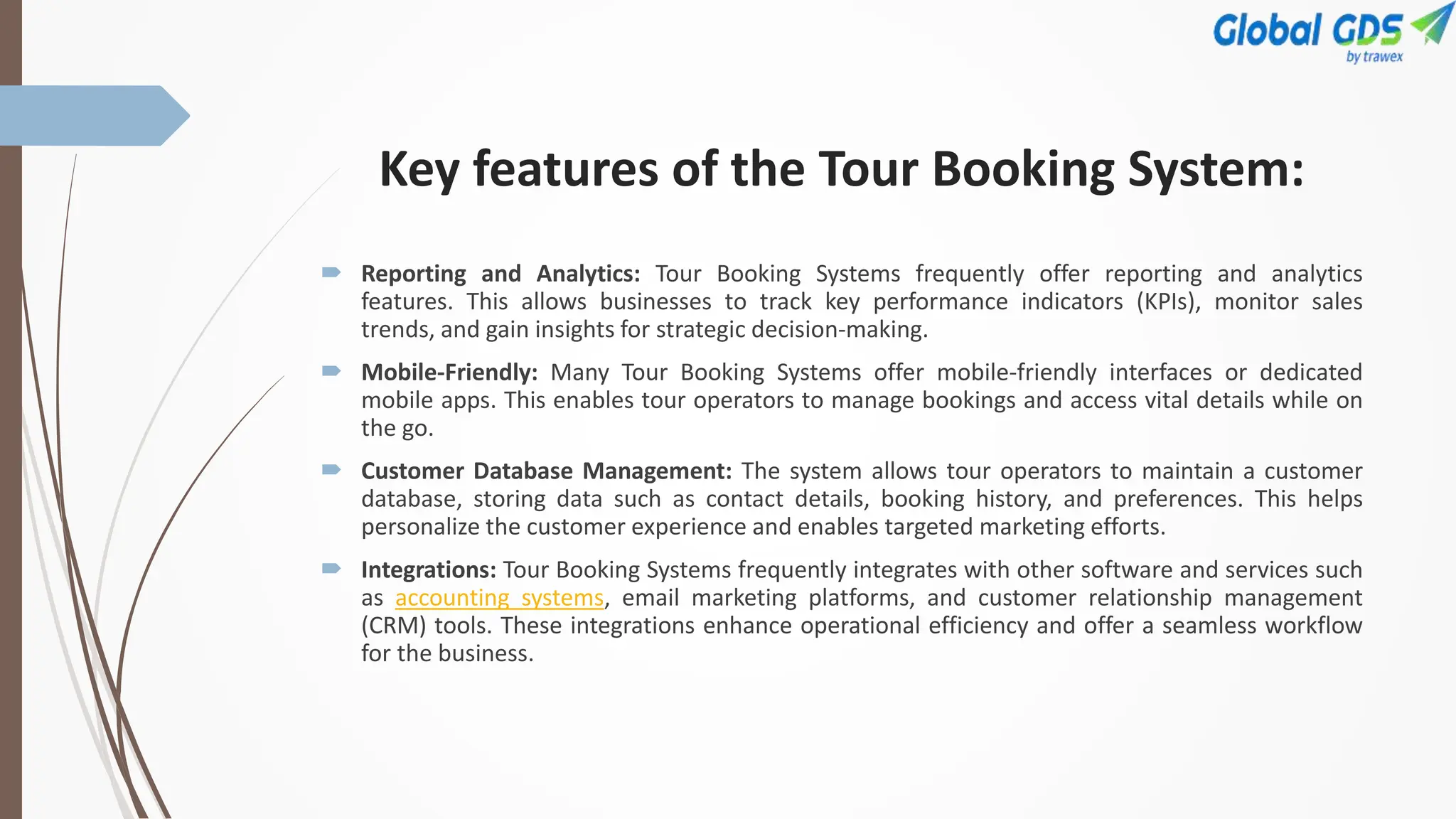 Key features of the Tour Booking System:
 Reporting and Analytics: Tour Booking Systems frequently offer reporting and analytics
features. This allows businesses to track key performance indicators (KPIs), monitor sales
trends, and gain insights for strategic decision-making.
 Mobile-Friendly: Many Tour Booking Systems offer mobile-friendly interfaces or dedicated
mobile apps. This enables tour operators to manage bookings and access vital details while on
the go.
 Customer Database Management: The system allows tour operators to maintain a customer
database, storing data such as contact details, booking history, and preferences. This helps
personalize the customer experience and enables targeted marketing efforts.
 Integrations: Tour Booking Systems frequently integrates with other software and services such
as accounting systems, email marketing platforms, and customer relationship management
(CRM) tools. These integrations enhance operational efficiency and offer a seamless workflow
for the business.
 