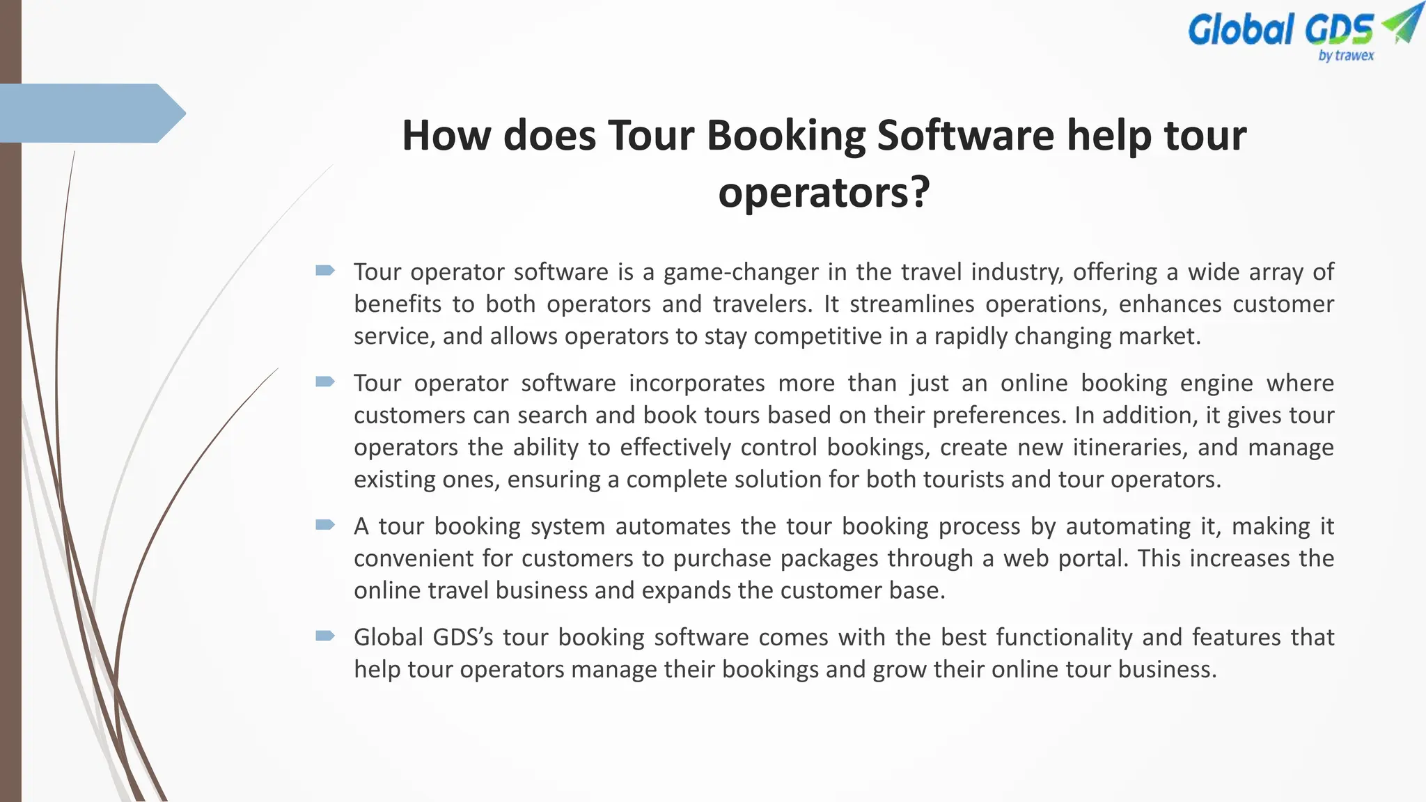 How does Tour Booking Software help tour
operators?
 Tour operator software is a game-changer in the travel industry, offering a wide array of
benefits to both operators and travelers. It streamlines operations, enhances customer
service, and allows operators to stay competitive in a rapidly changing market.
 Tour operator software incorporates more than just an online booking engine where
customers can search and book tours based on their preferences. In addition, it gives tour
operators the ability to effectively control bookings, create new itineraries, and manage
existing ones, ensuring a complete solution for both tourists and tour operators.
 A tour booking system automates the tour booking process by automating it, making it
convenient for customers to purchase packages through a web portal. This increases the
online travel business and expands the customer base.
 Global GDS’s tour booking software comes with the best functionality and features that
help tour operators manage their bookings and grow their online tour business.
 