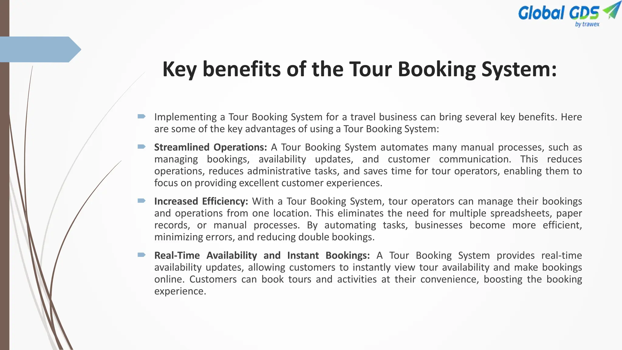 Key benefits of the Tour Booking System:
 Implementing a Tour Booking System for a travel business can bring several key benefits. Here
are some of the key advantages of using a Tour Booking System:
 Streamlined Operations: A Tour Booking System automates many manual processes, such as
managing bookings, availability updates, and customer communication. This reduces
operations, reduces administrative tasks, and saves time for tour operators, enabling them to
focus on providing excellent customer experiences.
 Increased Efficiency: With a Tour Booking System, tour operators can manage their bookings
and operations from one location. This eliminates the need for multiple spreadsheets, paper
records, or manual processes. By automating tasks, businesses become more efficient,
minimizing errors, and reducing double bookings.
 Real-Time Availability and Instant Bookings: A Tour Booking System provides real-time
availability updates, allowing customers to instantly view tour availability and make bookings
online. Customers can book tours and activities at their convenience, boosting the booking
experience.
 