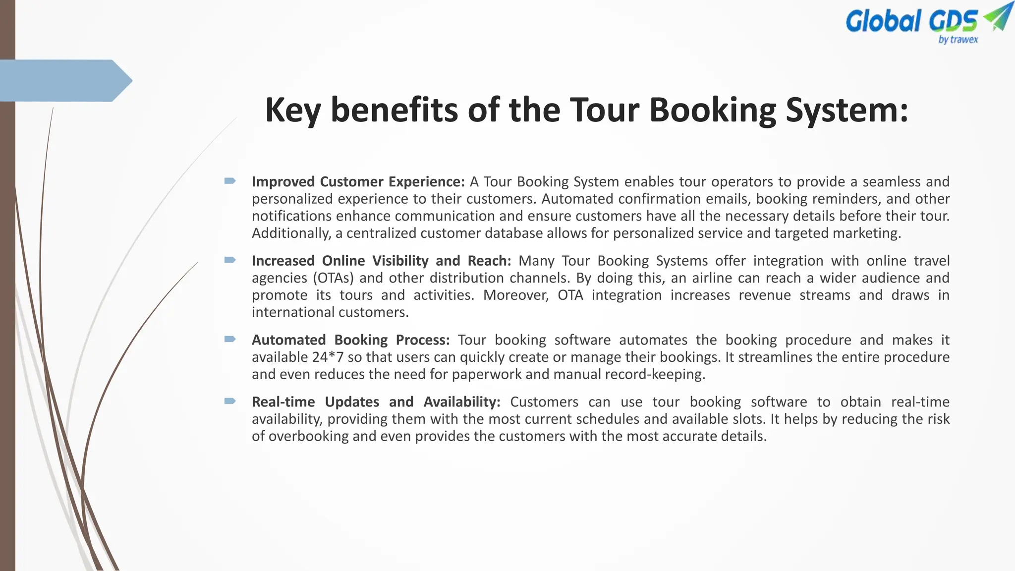Key benefits of the Tour Booking System:
 Improved Customer Experience: A Tour Booking System enables tour operators to provide a seamless and
personalized experience to their customers. Automated confirmation emails, booking reminders, and other
notifications enhance communication and ensure customers have all the necessary details before their tour.
Additionally, a centralized customer database allows for personalized service and targeted marketing.
 Increased Online Visibility and Reach: Many Tour Booking Systems offer integration with online travel
agencies (OTAs) and other distribution channels. By doing this, an airline can reach a wider audience and
promote its tours and activities. Moreover, OTA integration increases revenue streams and draws in
international customers.
 Automated Booking Process: Tour booking software automates the booking procedure and makes it
available 24*7 so that users can quickly create or manage their bookings. It streamlines the entire procedure
and even reduces the need for paperwork and manual record-keeping.
 Real-time Updates and Availability: Customers can use tour booking software to obtain real-time
availability, providing them with the most current schedules and available slots. It helps by reducing the risk
of overbooking and even provides the customers with the most accurate details.
 