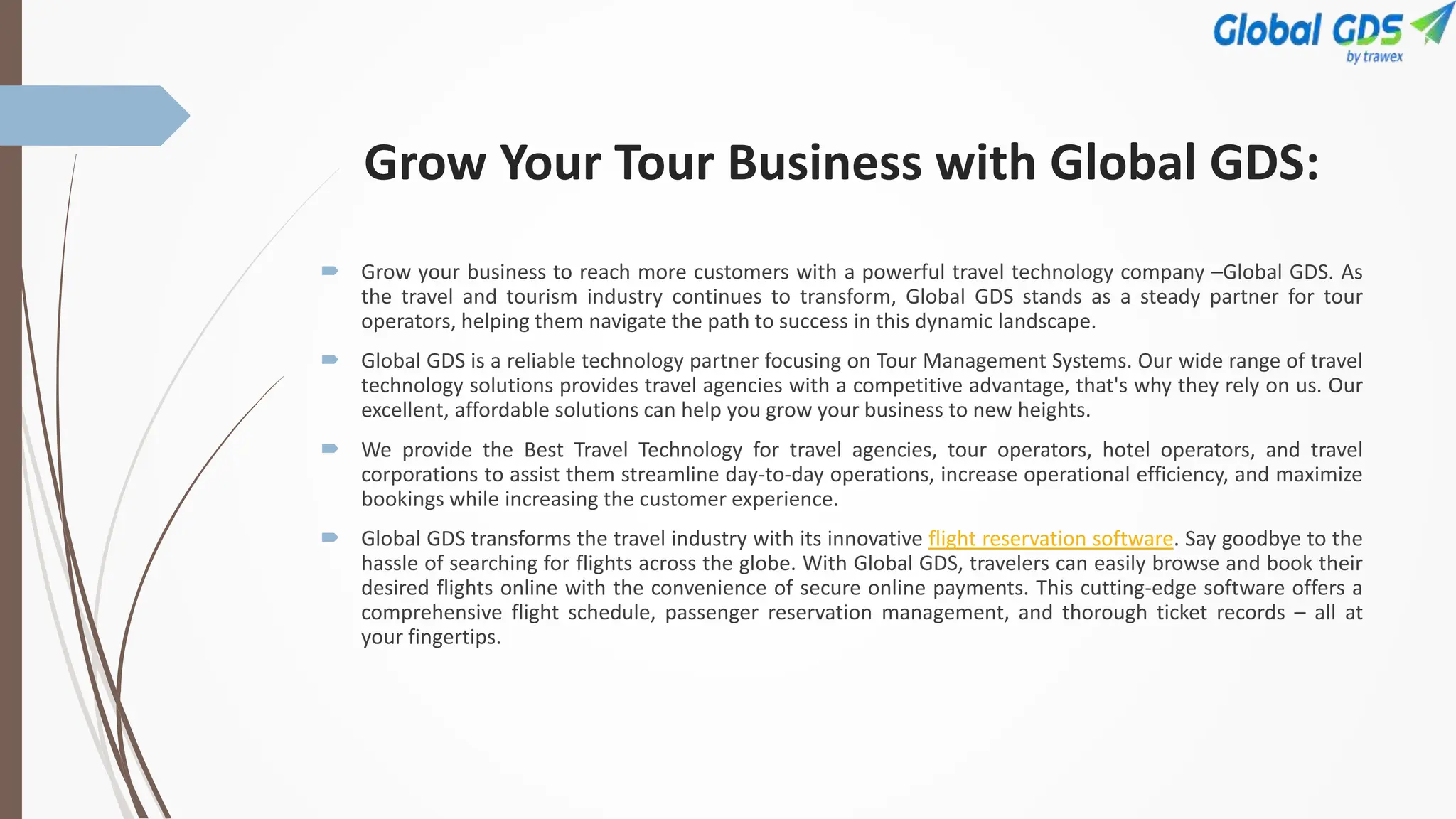 Grow Your Tour Business with Global GDS:
 Grow your business to reach more customers with a powerful travel technology company –Global GDS. As
the travel and tourism industry continues to transform, Global GDS stands as a steady partner for tour
operators, helping them navigate the path to success in this dynamic landscape.
 Global GDS is a reliable technology partner focusing on Tour Management Systems. Our wide range of travel
technology solutions provides travel agencies with a competitive advantage, that's why they rely on us. Our
excellent, affordable solutions can help you grow your business to new heights.
 We provide the Best Travel Technology for travel agencies, tour operators, hotel operators, and travel
corporations to assist them streamline day-to-day operations, increase operational efficiency, and maximize
bookings while increasing the customer experience.
 Global GDS transforms the travel industry with its innovative flight reservation software. Say goodbye to the
hassle of searching for flights across the globe. With Global GDS, travelers can easily browse and book their
desired flights online with the convenience of secure online payments. This cutting-edge software offers a
comprehensive flight schedule, passenger reservation management, and thorough ticket records – all at
your fingertips.
 