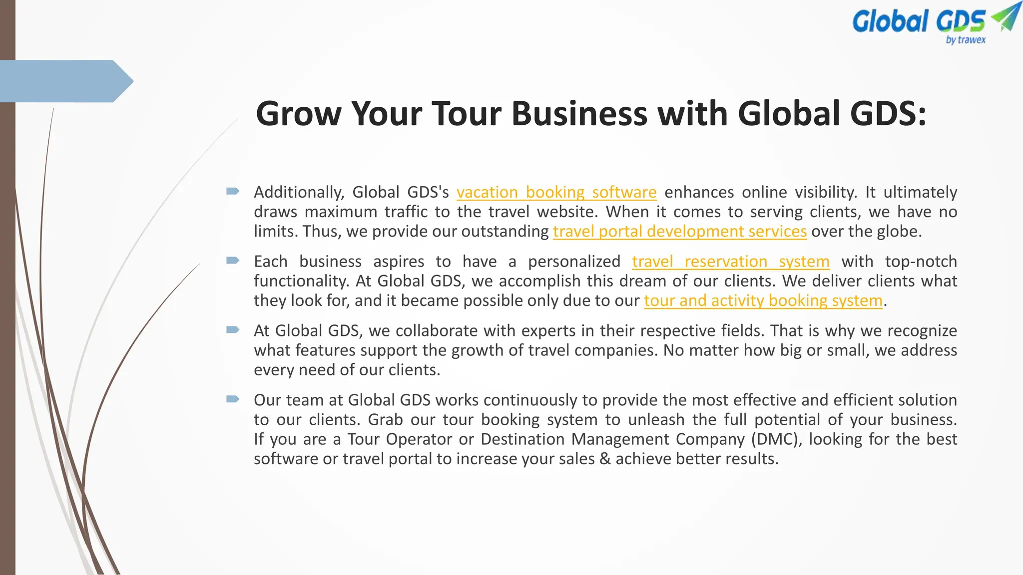 Grow Your Tour Business with Global GDS:
 Additionally, Global GDS's vacation booking software enhances online visibility. It ultimately
draws maximum traffic to the travel website. When it comes to serving clients, we have no
limits. Thus, we provide our outstanding travel portal development services over the globe.
 Each business aspires to have a personalized travel reservation system with top-notch
functionality. At Global GDS, we accomplish this dream of our clients. We deliver clients what
they look for, and it became possible only due to our tour and activity booking system.
 At Global GDS, we collaborate with experts in their respective fields. That is why we recognize
what features support the growth of travel companies. No matter how big or small, we address
every need of our clients.
 Our team at Global GDS works continuously to provide the most effective and efficient solution
to our clients. Grab our tour booking system to unleash the full potential of your business.
If you are a Tour Operator or Destination Management Company (DMC), looking for the best
software or travel portal to increase your sales & achieve better results.
 