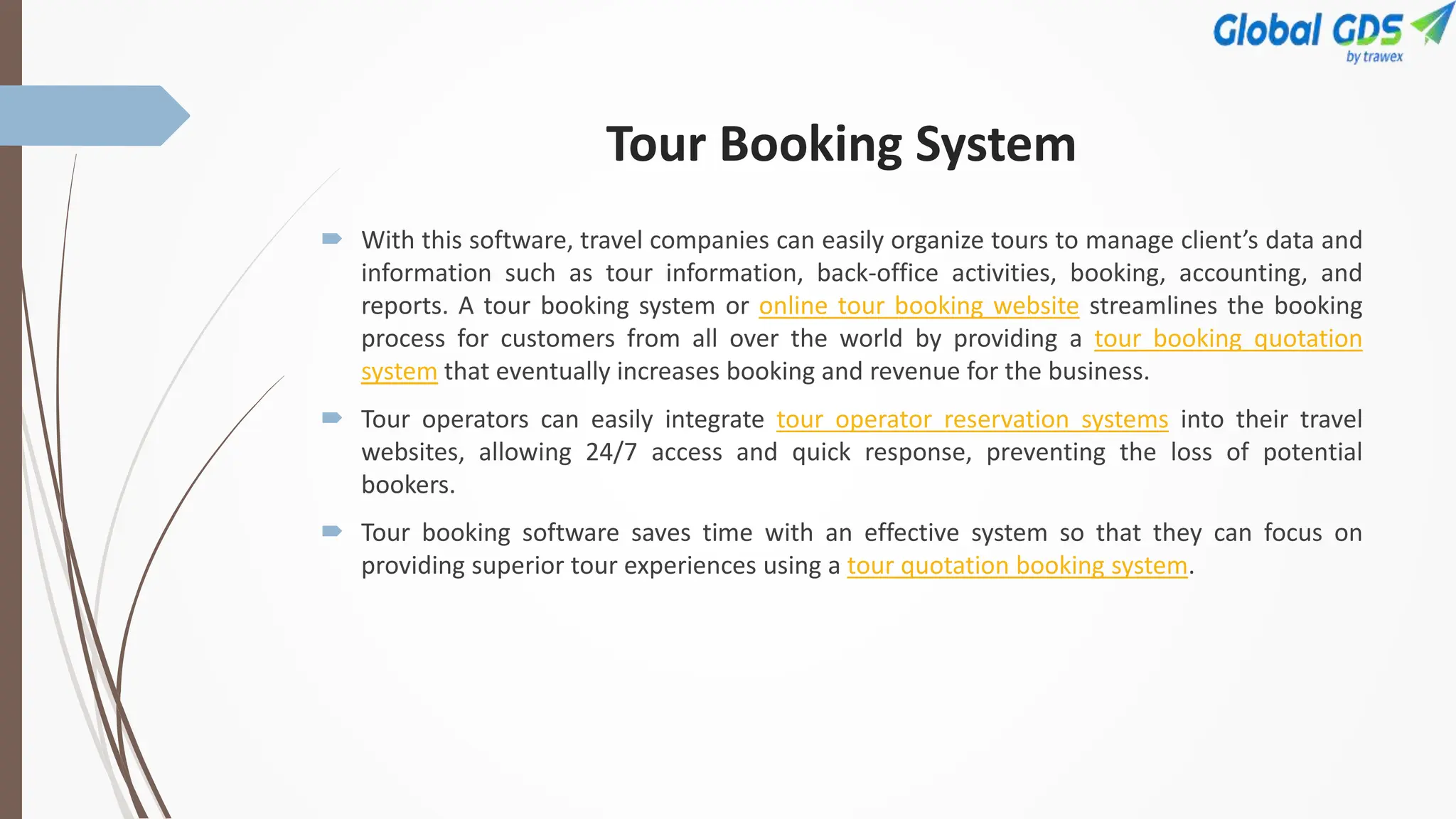 Tour Booking System
 With this software, travel companies can easily organize tours to manage client’s data and
information such as tour information, back-office activities, booking, accounting, and
reports. A tour booking system or online tour booking website streamlines the booking
process for customers from all over the world by providing a tour booking quotation
system that eventually increases booking and revenue for the business.
 Tour operators can easily integrate tour operator reservation systems into their travel
websites, allowing 24/7 access and quick response, preventing the loss of potential
bookers.
 Tour booking software saves time with an effective system so that they can focus on
providing superior tour experiences using a tour quotation booking system.
 