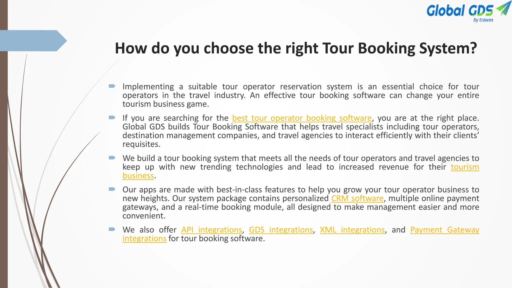 How do you choose the right Tour Booking System?
 Implementing a suitable tour operator reservation system is an essential choice for tour
operators in the travel industry. An effective tour booking software can change your entire
tourism business game.
 If you are searching for the best tour operator booking software, you are at the right place.
Global GDS builds Tour Booking Software that helps travel specialists including tour operators,
destination management companies, and travel agencies to interact efficiently with their clients’
requisites.
 We build a tour booking system that meets all the needs of tour operators and travel agencies to
keep up with new trending technologies and lead to increased revenue for their tourism
business.
 Our apps are made with best-in-class features to help you grow your tour operator business to
new heights. Our system package contains personalized CRM software, multiple online payment
gateways, and a real-time booking module, all designed to make management easier and more
convenient.
 We also offer API integrations, GDS integrations, XML integrations, and Payment Gateway
integrations for tour booking software.
 